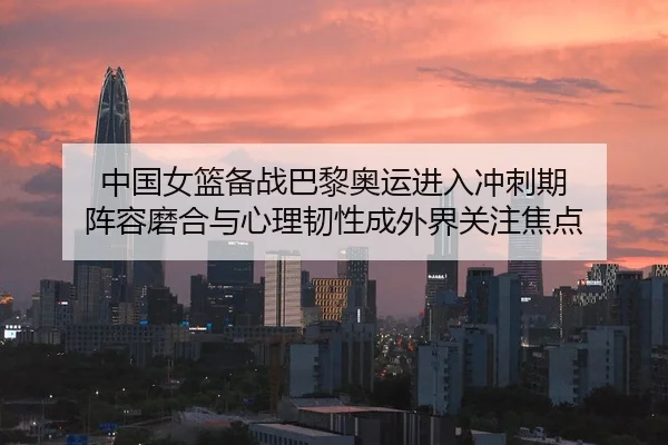 中国女篮备战巴黎奥运进入冲刺期 阵容磨合与心理韧性成外界关注焦点